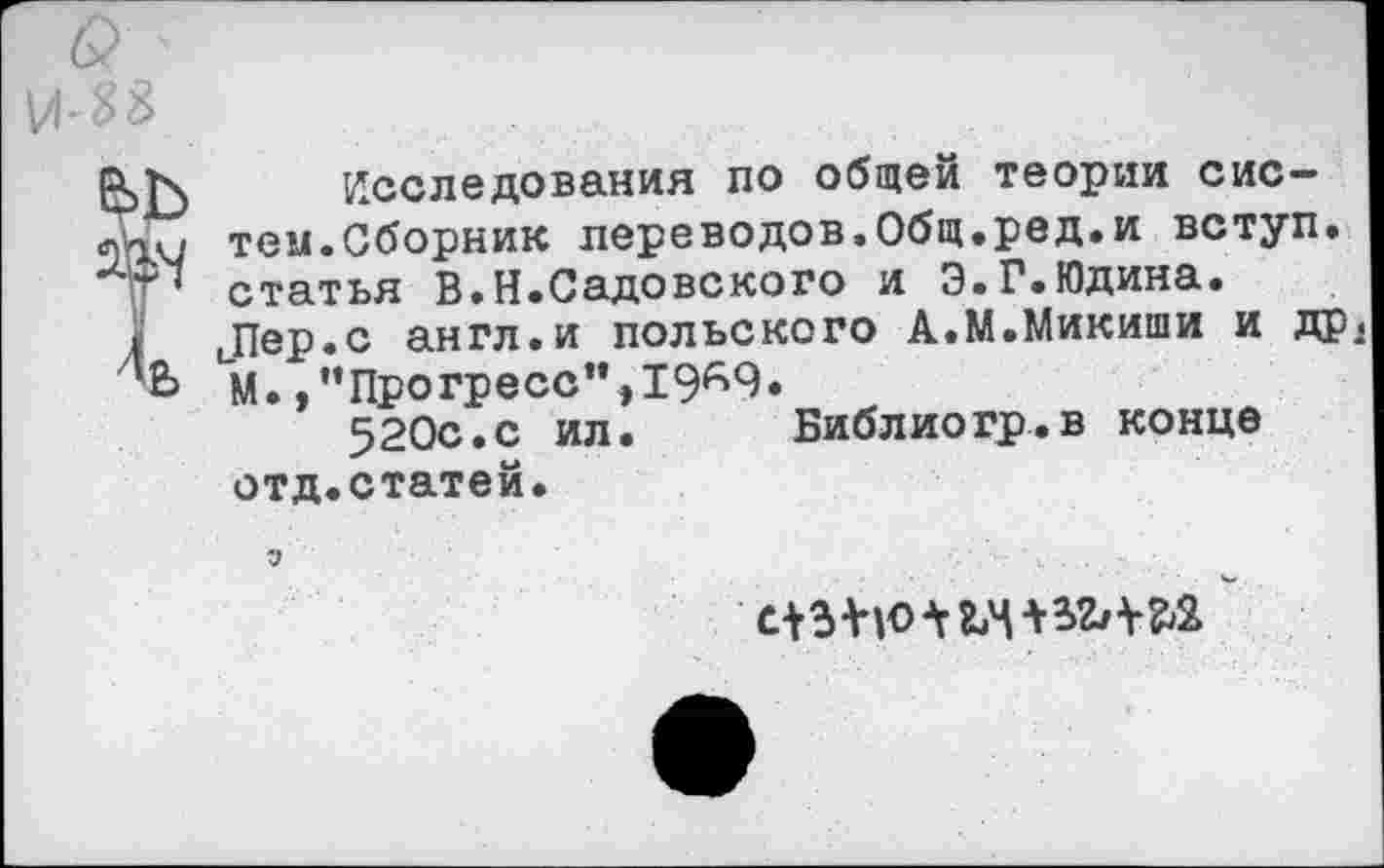 ﻿Исследования по общей теории систем.Сборник переводов,Общ.ред.и вступ. статья В.Н.Садовского и Э.Г.Юдина. Пер.с англ.и польского А.М.Микиши и др< М. /’Прогресс”,19^9.
520с.с ил. Библиогр.в конце отд.статей.